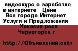 видеокурс о заработке в интернете › Цена ­ 970 - Все города Интернет » Услуги и Предложения   . Хакасия респ.,Черногорск г.